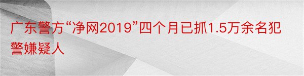 广东警方“净网2019”四个月已抓1.5万余名犯警嫌疑人