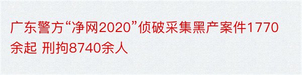 广东警方“净网2020”侦破采集黑产案件1770余起 刑拘8740余人