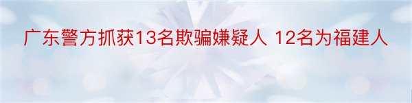 广东警方抓获13名欺骗嫌疑人 12名为福建人