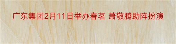 广东集团2月11日举办春茗 萧敬腾助阵扮演