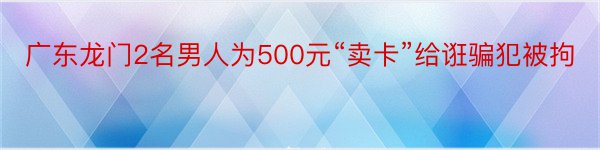 广东龙门2名男人为500元“卖卡”给诳骗犯被拘