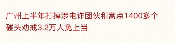 广州上半年打掉涉电诈团伙和窝点1400多个 碰头劝戒3.2万人免上当