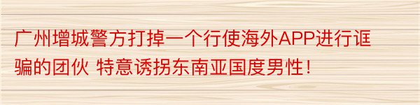 广州增城警方打掉一个行使海外APP进行诓骗的团伙 特意诱拐东南亚国度男性！