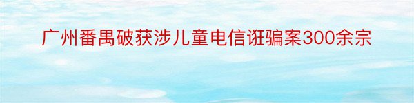 广州番禺破获涉儿童电信诳骗案300余宗