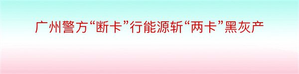 广州警方“断卡”行能源斩“两卡”黑灰产