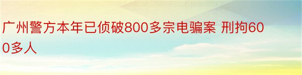 广州警方本年已侦破800多宗电骗案 刑拘600多人