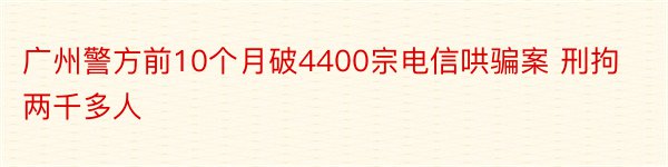 广州警方前10个月破4400宗电信哄骗案 刑拘两千多人