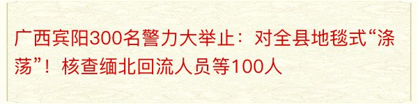 广西宾阳300名警力大举止：对全县地毯式“涤荡”！核查缅北回流人员等100人