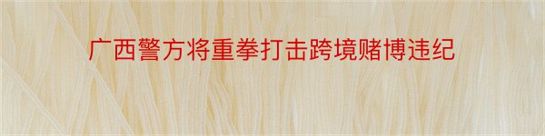 广西警方将重拳打击跨境赌博违纪