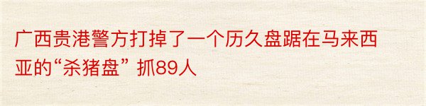 广西贵港警方打掉了一个历久盘踞在马来西亚的“杀猪盘” 抓89人