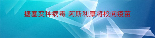 搪塞变种病毒 阿斯利康将校阅疫苗