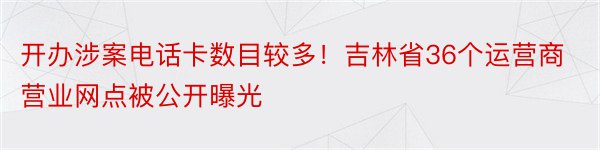 开办涉案电话卡数目较多！吉林省36个运营商营业网点被公开曝光