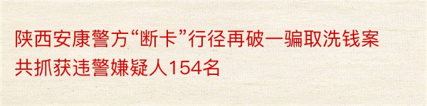 陕西安康警方“断卡”行径再破一骗取洗钱案 共抓获违警嫌疑人154名