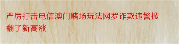 严厉打击电信澳门赌场玩法网罗诈欺违警掀翻了新高涨