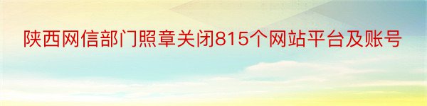 陕西网信部门照章关闭815个网站平台及账号