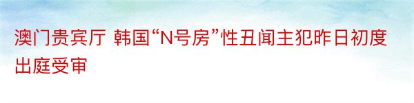 澳门贵宾厅 韩国“N号房”性丑闻主犯昨日初度出庭受审