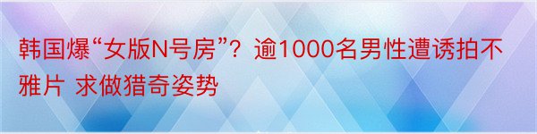 韩国爆“女版N号房”？逾1000名男性遭诱拍不雅片 求做猎奇姿势