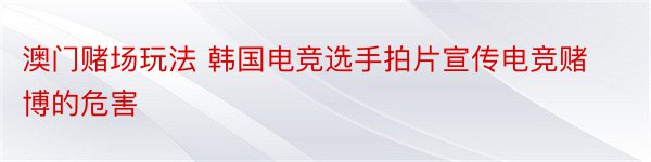 澳门赌场玩法 韩国电竞选手拍片宣传电竞赌博的危害