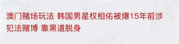 澳门赌场玩法 韩国男星权相佑被爆15年前涉犯法赌博 靠黑道脱身