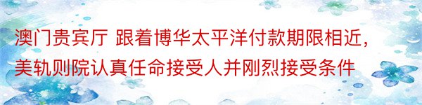 澳门贵宾厅 跟着博华太平洋付款期限相近，美轨则院认真任命接受人并刚烈接受条件