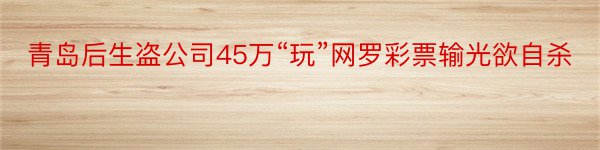 青岛后生盗公司45万“玩”网罗彩票输光欲自杀