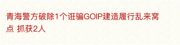 青海警方破除1个诳骗GOIP建造履行乱来窝点 抓获2人