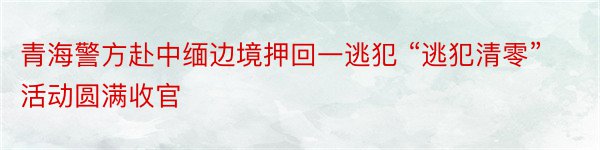 青海警方赴中缅边境押回一逃犯 “逃犯清零”活动圆满收官