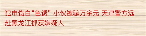 犯申饬白“色诱” 小伙被骗万余元 天津警方远赴黑龙江抓获嫌疑人