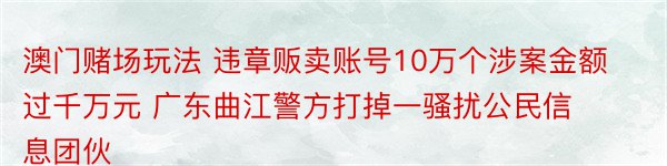 澳门赌场玩法 违章贩卖账号10万个涉案金额过千万元 广东曲江警方打掉一骚扰公民信息团伙