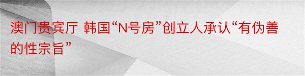 澳门贵宾厅 韩国“N号房”创立人承认“有伪善的性宗旨”