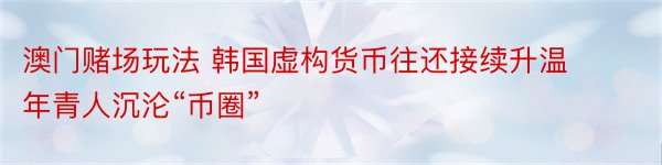 澳门赌场玩法 韩国虚构货币往还接续升温 年青人沉沦“币圈”