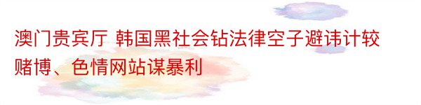 澳门贵宾厅 韩国黑社会钻法律空子避讳计较赌博、色情网站谋暴利