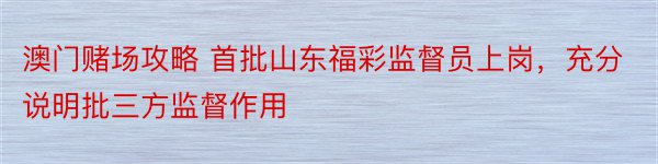 澳门赌场攻略 首批山东福彩监督员上岗，充分说明批三方监督作用