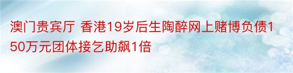 澳门贵宾厅 香港19岁后生陶醉网上赌博负债150万元团体接乞助飙1倍