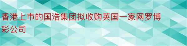 香港上市的国浩集团拟收购英国一家网罗博彩公司