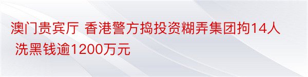 澳门贵宾厅 香港警方捣投资糊弄集团拘14人 洗黑钱逾1200万元