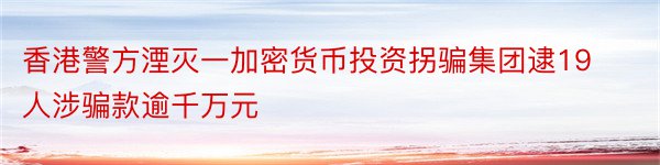 香港警方湮灭一加密货币投资拐骗集团逮19人涉骗款逾千万元