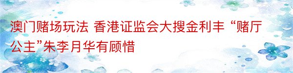 澳门赌场玩法 香港证监会大搜金利丰 “赌厅公主”朱李月华有顾惜