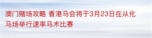 澳门赌场攻略 香港马会将于3月23日在从化马场举行速率马术比赛