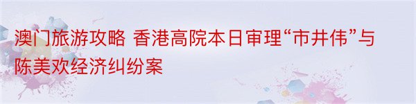 澳门旅游攻略 香港高院本日审理“市井伟”与陈美欢经济纠纷案