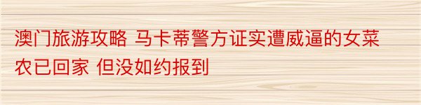 澳门旅游攻略 马卡蒂警方证实遭威逼的女菜农已回家 但没如约报到