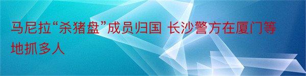 马尼拉“杀猪盘”成员归国 长沙警方在厦门等地抓多人