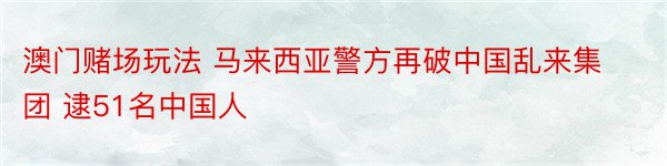 澳门赌场玩法 马来西亚警方再破中国乱来集团 逮51名中国人