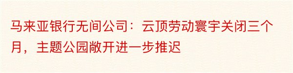 马来亚银行无间公司：云顶劳动寰宇关闭三个月，主题公园敞开进一步推迟