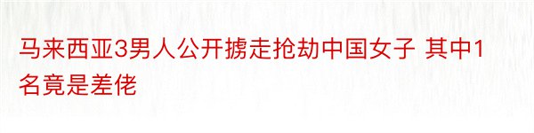 马来西亚3男人公开掳走抢劫中国女子 其中1名竟是差佬