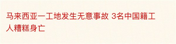 马来西亚一工地发生无意事故 3名中国籍工人糟糕身亡