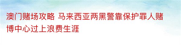 澳门赌场攻略 马来西亚两黑警靠保护罪人赌博中心过上浪费生涯