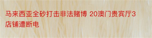 马来西亚全砂打击非法赌博 20澳门贵宾厅3店铺遭断电