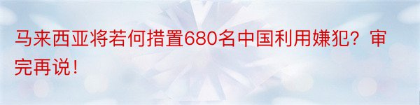 马来西亚将若何措置680名中国利用嫌犯？审完再说！