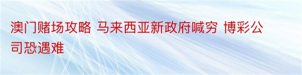 澳门赌场攻略 马来西亚新政府喊穷 博彩公司恐遇难